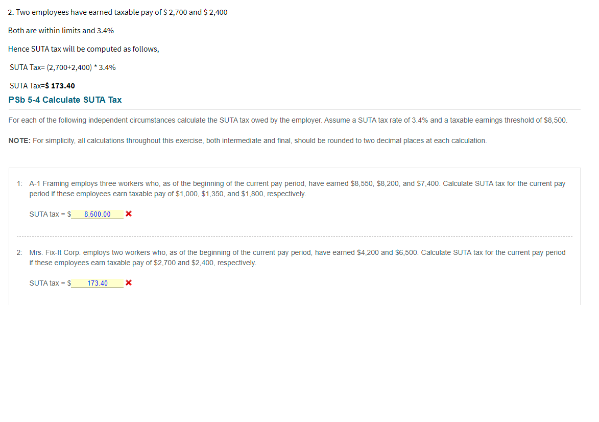 2. Two employees have earned taxable pay of $ 2,700 and $ 2,400
Both are within limits and 3.4%
Hence SUTA tax will be computed as follows,
SUTA Tax= (2,700+2,400) * 3.4%
SUTA Tax=$ 173.40
PSb 5-4 Calculate SUTA Tax
For each of the following independent circumstances calculate the SUTA tax owed by the employer. Assume a SUTA tax rate of 3.4% and a taxable earnings threshold of $8,500.
NO TE: For simplicity, all calculations throughout this exercise, both intermediate and final, should be rounded to two decimal places at each calculation.
1: A-1 Framing employs three workers who, as of the beginning of the current pay period, have earned $8,550, $8,200, and $7,400. Calculate SUTA tax for the current pay
period if these employees earn taxable pay of $1,000, $1,350, and $1,800, respectively.
SUTA tax = $
8,500.00
2: Mrs. Fix-It Corp. employs two workers who, as of the beginning of the current pay period, have earned $4.200 and $6,500. Calculate SUTA tax for the current pay period
if these employees eam taxable pay of $2,700 and $2,400, respectively.
SUTA tax = $
173.40
