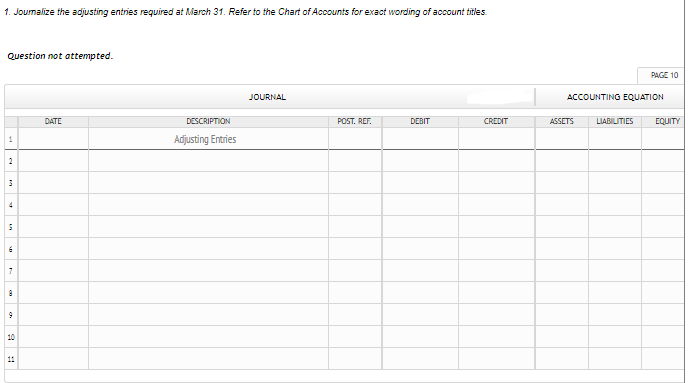 1. Joumalize the adjusting entries required at March 31. Refer to the Chart of Accounts for exact wording of account titles.
Question not attempted.
PAGE 10
JOURNAL
ACCOUNTINO EQUATION
DATE
DESCRIPTION
POST. REF.
DEBIT
CREDIT
ASSETS
LIABILITIES
EQUITY
Adjusting Entries
2
4
10
11
