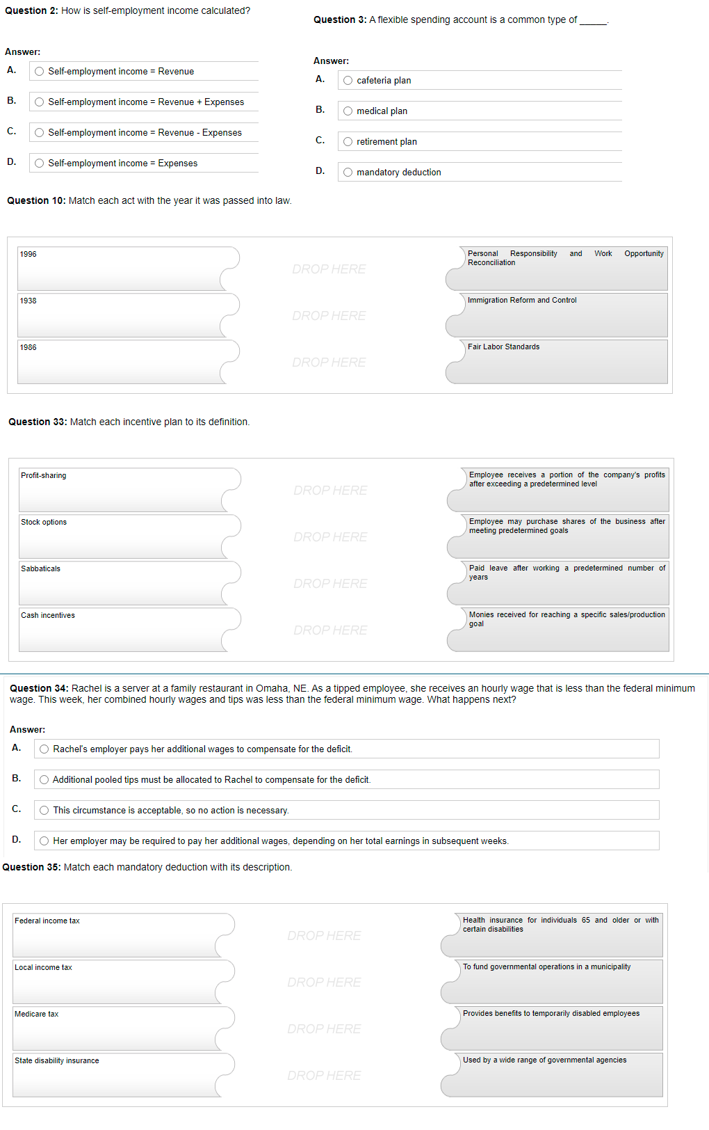 Question 2: How is self-employment income calculated?
Answer:
A. O Self-employment income = Revenue
B.
O Self-employment income = Revenue + Expenses
C.
O Self-employment income = Revenue - Expenses
D. O Self-employment income Expenses
Question 10: Match each act with the year it was passed into law.
1996
Personal Responsibility and Work Opportunity
Reconciliation
DROP HERE
1938
Immigration Reform and Control
DROP HERE
1986
Fair Labor Standards
DROP HERE
Question 33: Match each incentive plan to its definition.
Profit-sharing
Employee receives a portion of the company's profits
after exceeding a predetermined level
DROP HERE
Stock options
Employee may purchase shares of the business after
meeting predetermined goals
DROP HERE
Sabbaticals
Paid leave after working a predetermined number of
years
DROP HERE
Cash incentives
Monies received for reaching specific sales/production
goal
DROP HERE
Question 34: Rachel is a server at a family restaurant in Omaha, NE. As a tipped employee, she receives an hourly wage that is less than the federal minimum
wage. This week, her combined hourly wages and tips was less than the federal minimum wage. What happens next?
Answer:
A.
O Rachel's employer pays her additional wages to compensate for the deficit.
B.
O Additional pooled tips must be allocated to Rachel to compensate for the deficit.
C.
O This circumstance is acceptable, so no action is necessary.
D. O Her employer may be required to pay her additional wages, depending on her total earnings in subsequent weeks.
Question 35: Match each mandatory deduction with its description.
Federal income tax
Health insurance for individuals 65 and older or with
certain disabilities
DROP HERE
Local income tax
To fund governmental operations in a municipality
DROP HERE
Medicare tax
Provides benefits to temporarily disabled employees
DROP HERE
State disability insurance
Used by a wide range of governmental agencies
DROP HERE
O O O O
Question 3: A flexible spending account is a common type of
Answer:
A.
cafeteria plan
B.
O medical plan
C.
O retirement plan
D.
O mandatory deduction