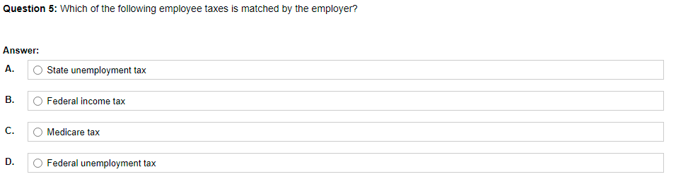 Question 5: Which of the following employee taxes is matched by the employer?
Answer:
А.
State unemployment tax
Federal income tax
C.
Medicare tax
D.
Federal unemployment tax
B.
