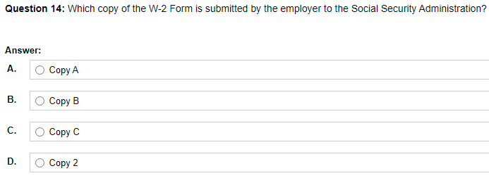 Question 14: Which copy of the W-2 Form is submitted by the employer to the Social Security Administration?
Answer:
A.
О Сорy A
В.
Соpy B
С.
Соpy C
D.
Соpy 2
