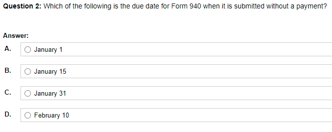 Question 2: Which of the following is the due date for Form 940 when it is submitted without a payment?
Answer:
A.
O January 1
В.
O January 15
С.
January 31
D.
O February 10
