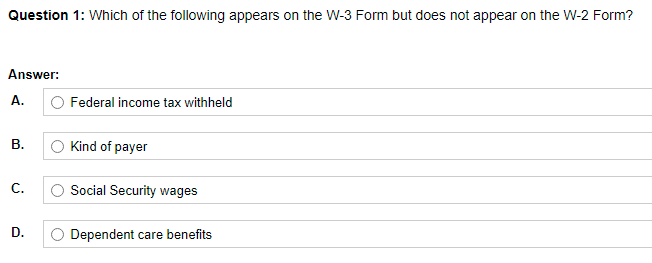 Question 1: Which of the following appears on the W-3 Form but does not appear on the W-2 Form?
Answer:
A.
O Federal income tax withheld
В.
O Kind of payer
С.
Social Security wages
D.
Dependent care benefits
