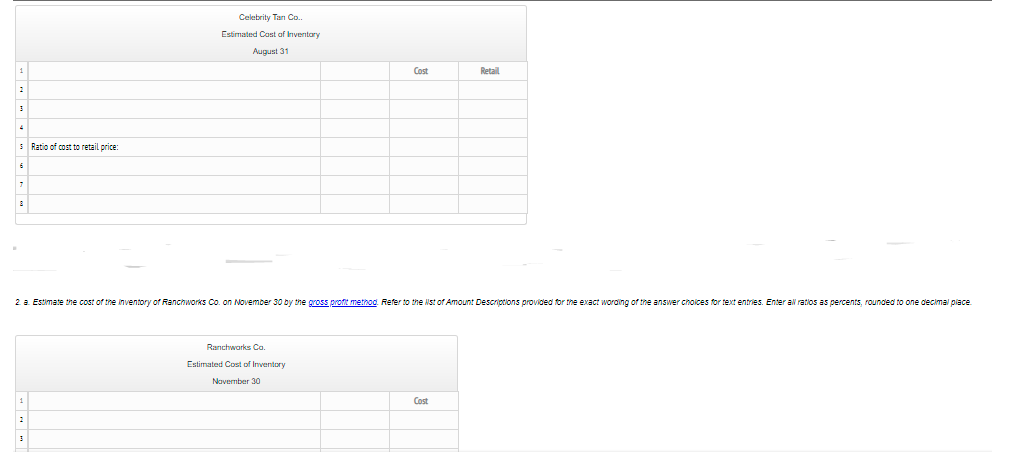 Celebrity Tan Co.
Estimated Cost af Inventary
August 31
Cost
Retail
5 Ratio of cost to retail price:
2 a Estimate the cost of the inventory of Ranchworks Co. on November 30 by the gross proft metnod. Refer to the Nst of Amount Descriptions provided for the exact wording of the answer cnoices for text entries. Enter al ratios as percents, rounded to one decimal place
Ranchworks Co.
Estimated Cost of Inventory
Navember 30
Cost
