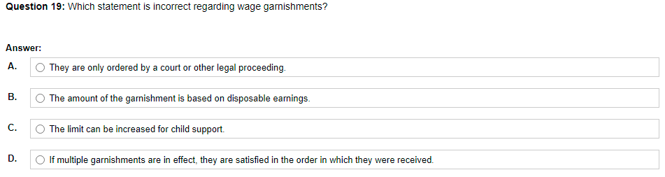 Question 19: Which statement is incorrect regarding wage garnishments?
Answer:
А.
They are only ordered by a court or other legal proceeding.
В.
The amount of the garnishment is based on disposable earnings.
С.
The limit can be increased for child support.
D.
O If multiple garnishments are in effect, they are satisfied in the order in which they were received.
