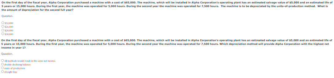 On the first day of the fiscal year, Alpha Corporation purchased a machine with a cost of $65,000. The machine, which will be installed in Alpha Corporation's operating plant has an estimated salvage value of $5,000 and an estimated life of
5 years or 15,000 hours. During the first year, the machine was operated for 5,000 hours. During the second year the machine was operated for 7,500 hours. The machine is to be depreciated by the units-of-production method. What is
the amount of depreciation for the second full year?
Question.
O ss2,000
O S26,000
O s20,000
O s30,000
On the first day of the fiscal year, Alpha Corporation purchased a machine with a cost of $65,000. The machine, which will be installed in Alpha Corporation's operating plant has an estimated salvage value of $5,000 and an estimated life of
5 years or 15,000 hours. During the first year, the machine was operated for 5,000 hours. During the second year the machine was operated for 7,500 hours. Which depreciation method will provide Alpha Corporation with the highest net
income in year 1?
Question.
O All methods would result in the same net income
O double declining halance
Ounits of production
O straight-line
