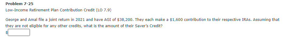 Problem 7-25
Low-Income Retirement Plan Contribution Credit (LO 7.9)
George and Amal file a joint return in 2021 and have AGI of $38,200. They each make a $1,600 contribution to their respective IRAS. Assuming that
they are not eligible for any other credits, what is the amount of their Saver's Credit?
