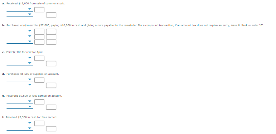 a. Received $18,000 from sale of common stock.
b. Purchased equipment for $27,000, paying $10,000 in cash and giving a note payable for the remainder. For a compound transaction, if an amount box does not require an entry, leave it blank or enter "0".
c. Paid $2,300 for rent for April.
d. Purchased $1,500 of supplies on account.
e. Recorded $9,800 of fees earned on account.
f. Received $7,500 in cash for fees earned.
