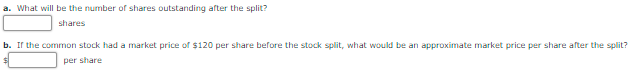 a. What will be the number of shares outstanding after the split?
shares
b. Ir the common stock had a market price of $120 per share before the stock split, what would be an approximate market price per share after the split?
per share
