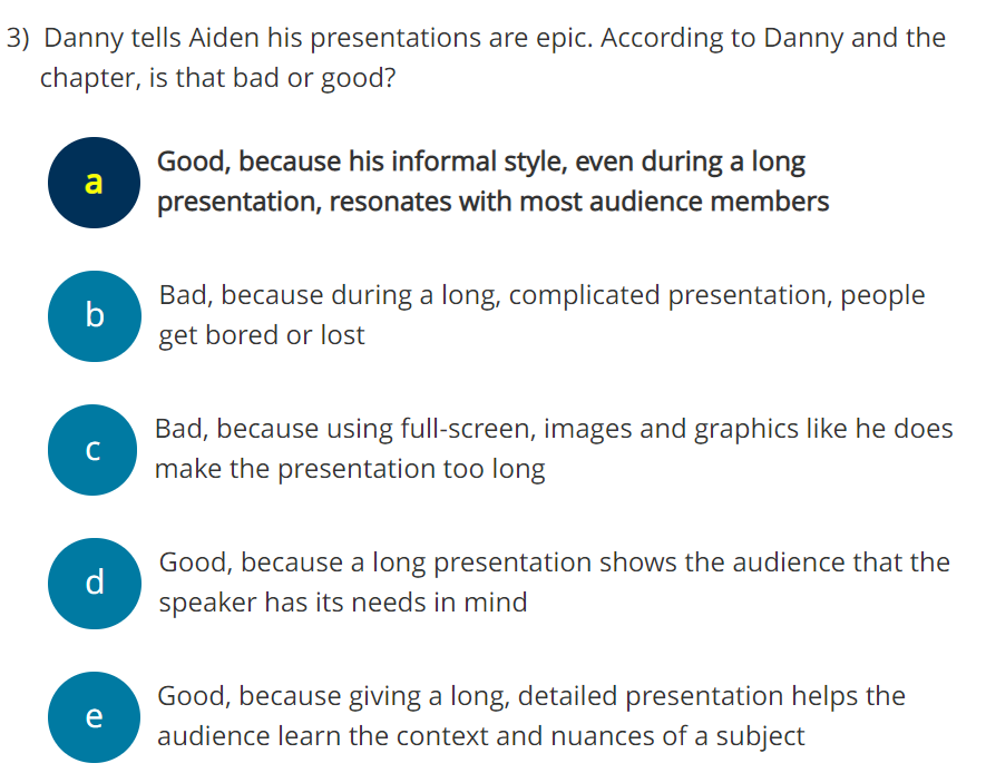 3) Danny tells Aiden his presentations are epic. According to Danny and the
chapter, is that bad or good?
a
b
с
d
e
Good, because his informal style, even during a long
presentation, resonates with most audience members
Bad, because during a long, complicated presentation, people
get bored or lost
Bad, because using full-screen, images and graphics like he does
make the presentation too long
Good, because a long presentation shows the audience that the
speaker has its needs in mind
Good, because giving a long, detailed presentation helps the
audience learn the context and nuances of a subject