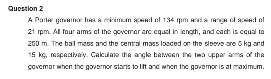 Question 2
A Porter governor has a minimum speed of 134 rpm and a range of speed of
21 rpm. All four arms of the governor are equal in length, and each is equal to
250 m. The ball mass and the central mass loaded on the sleeve are 5 kg and
15 kg, respectively. Calculate the angle between the two upper arms of the
governor when the governor starts to lift and when the governor is at maximum.