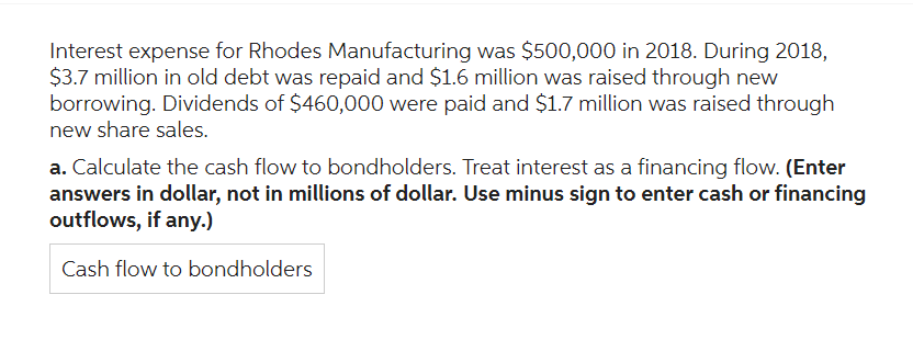 Interest expense for Rhodes Manufacturing was $500,000 in 2018. During 2018,
$3.7 million in old debt was repaid and $1.6 million was raised through new
borrowing. Dividends of $460,000 were paid and $1.7 million was raised through
new share sales.
a. Calculate the cash flow to bondholders. Treat interest as a financing flow. (Enter
answers in dollar, not in millions of dollar. Use minus sign to enter cash or financing
outflows, if any.)
Cash flow to bondholders