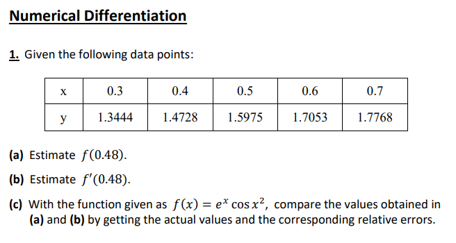 Numerical Differentiation
1. Given the following data points:
0.3
0.4
0.5
0.6
0.7
y
1.3444
1.4728
1.5975
1.7053
1.7768
(a) Estimate f(0.48).
(b) Estimate f'(0.48).
(c) With the function given as f(x) = e* cos x?, compare the values obtained in
(a) and (b) by getting the actual values and the corresponding relative errors.
