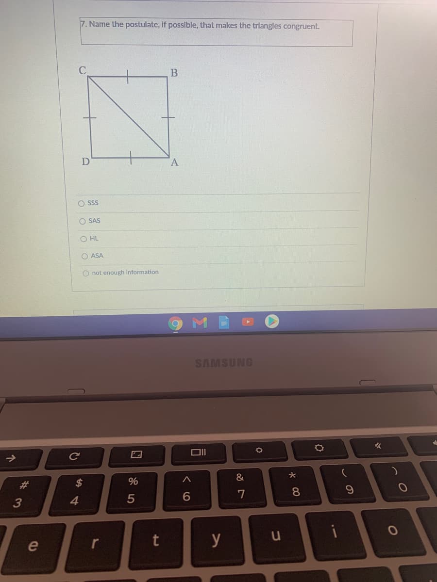 7. Name the postulate, if possible, that makes the triangles congruent.
B
A
O SSS
O SAS
O HL
O ASA
O not enough information
SAMSUNG
火
&
%23
7
8
3
4
y
e
ンの
%24
个
