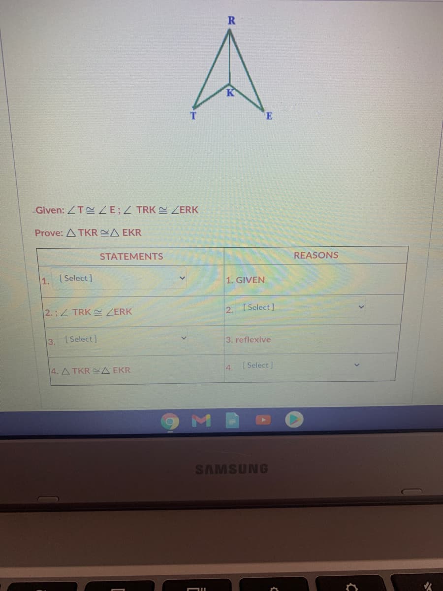 R
E
Given: ZT ZE;Z TRK ZERK
Prove: A TKR A EKR
STATEMENTS
REASONS
1. [Select]
1. GIVEN
2.; TRK ZERK
2. [Select]
3. Select]
3. reflexive
4. A TKR A EKR
4.
[ Select ]
SAMSUNG
