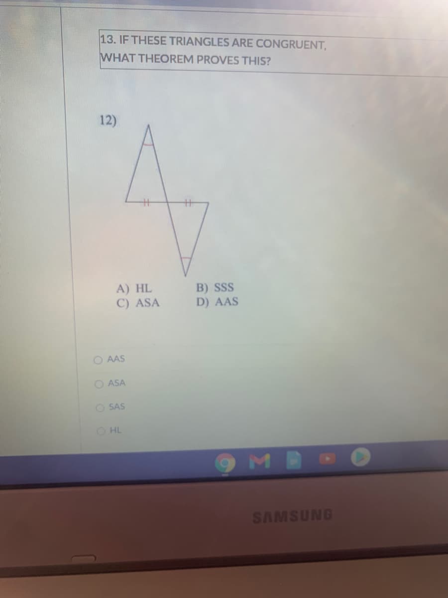 13. IF THESE TRIANGLES ARE CONGRUENT,
WHAT THEOREM PROVES THIS?
12)
%3
A) HL
C) ASA
B) SSS
D) AAS
O AAS
O ASA
O SAS
O HL
MB
SAMSUNG
