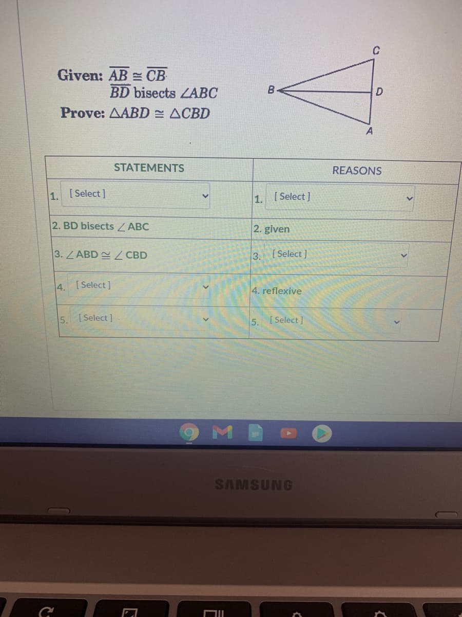 Given: AB = CB
BD bisects ZABC
B
Prove: AABD ACBD
STATEMENTS
REASONS
1.
[ Select ]
1. [ Select]
2. BD bisects ZABC
2. given
3.LABD CBD
3. Select]
4. [Select]
4. reflexive
5.
[ Select ]
5.
[ Select ]
SAMSUNG
