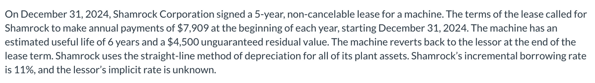 On December 31, 2024, Shamrock Corporation signed a 5-year, non-cancelable lease for a machine. The terms of the lease called for
Shamrock to make annual payments of $7,909 at the beginning of each year, starting December 31, 2024. The machine has an
estimated useful life of 6 years and a $4,500 unguaranteed residual value. The machine reverts back to the lessor at the end of the
lease term. Shamrock uses the straight-line method of depreciation for all of its plant assets. Shamrock's incremental borrowing rate
is 11%, and the lessor's implicit rate is unknown.