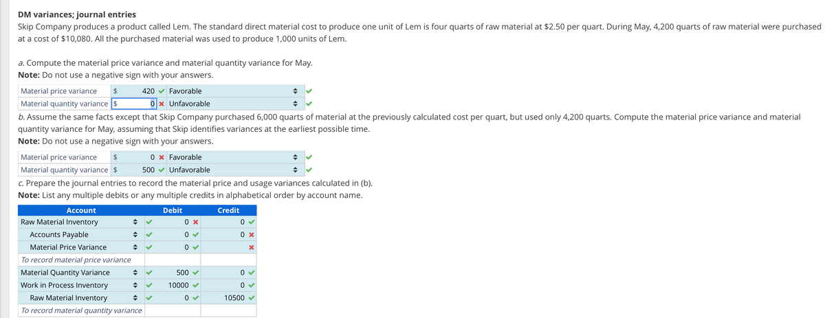 DM variances; journal entries
Skip Company produces a product called Lem. The standard direct material cost to produce one unit of Lem is four quarts of raw material at $2.50 per quart. During May, 4,200 quarts of raw material were purchased
at a cost of $10,080. All the purchased material was used to produce 1,000 units of Lem.
a. Compute the material price variance and material quantity variance for May.
Note: Do not use a negative sign with your answers.
$
Material price variance
Material quantity variance $
420
Favorable
0 × Unfavorable
b. Assume the same facts except that Skip Company purchased 6,000 quarts of material at the previously calculated cost per quart, but used only 4,200 quarts. Compute the material price variance and material
quantity variance for May, assuming that Skip identifies variances at the earliest possible time.
Note: Do not use a negative sign with your answers.
$
0 Favorable
500 Unfavorable
Material price variance
Material quantity variance $
c. Prepare the journal entries to record the material price and usage variances calculated in (b).
Note: List any multiple debits or any multiple credits in alphabetical order by account name.
Account
Debit
Credit
Raw Material Inventory
÷
0 ×
0
Accounts Payable
Material Price Variance
0 ×
0 ✓
×
To record material price variance
Material Quantity Variance
Work in Process Inventory
Raw Material Inventory
÷
500
0 ✓
10000
0
0 ✓
10500
To record material quantity variance