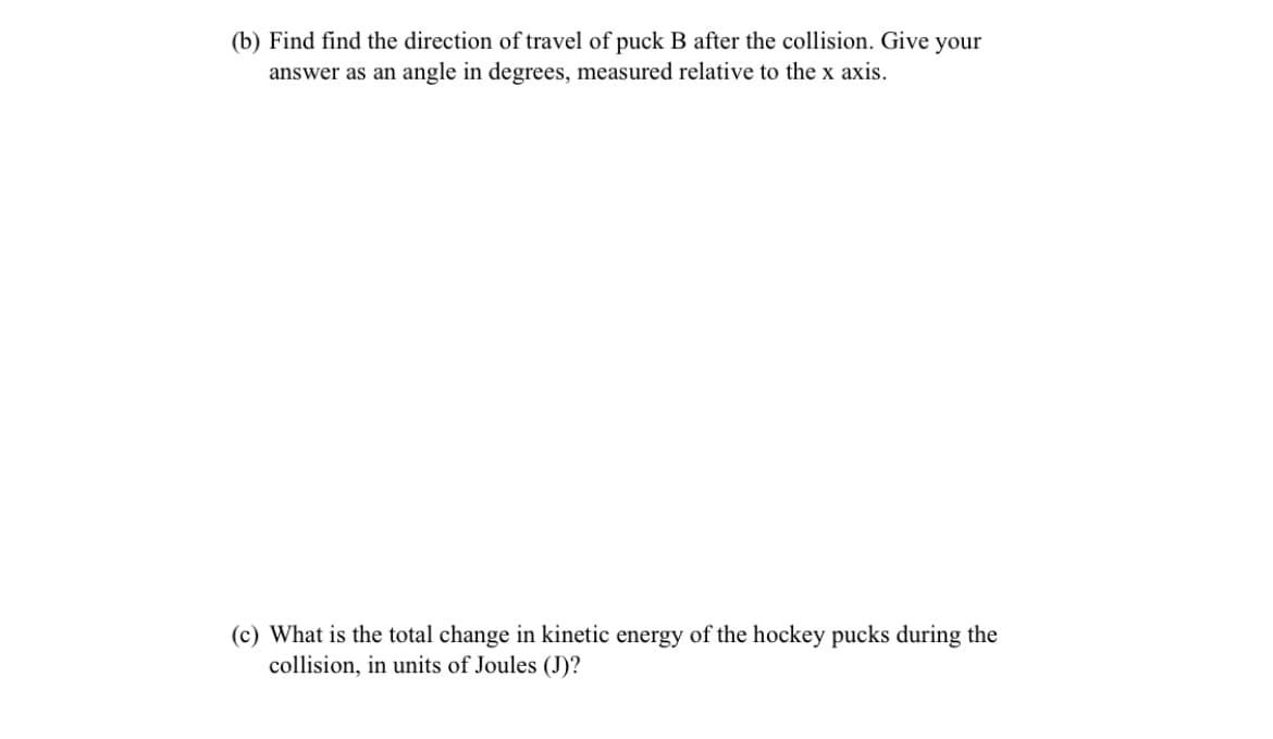 (b) Find find the direction of travel of puck B after the collision. Give your
answer as an angle in degrees, measured relative to the x axis.
(c) What is the total change in kinetic energy of the hockey pucks during the
collision, in units of Joules (J)?
