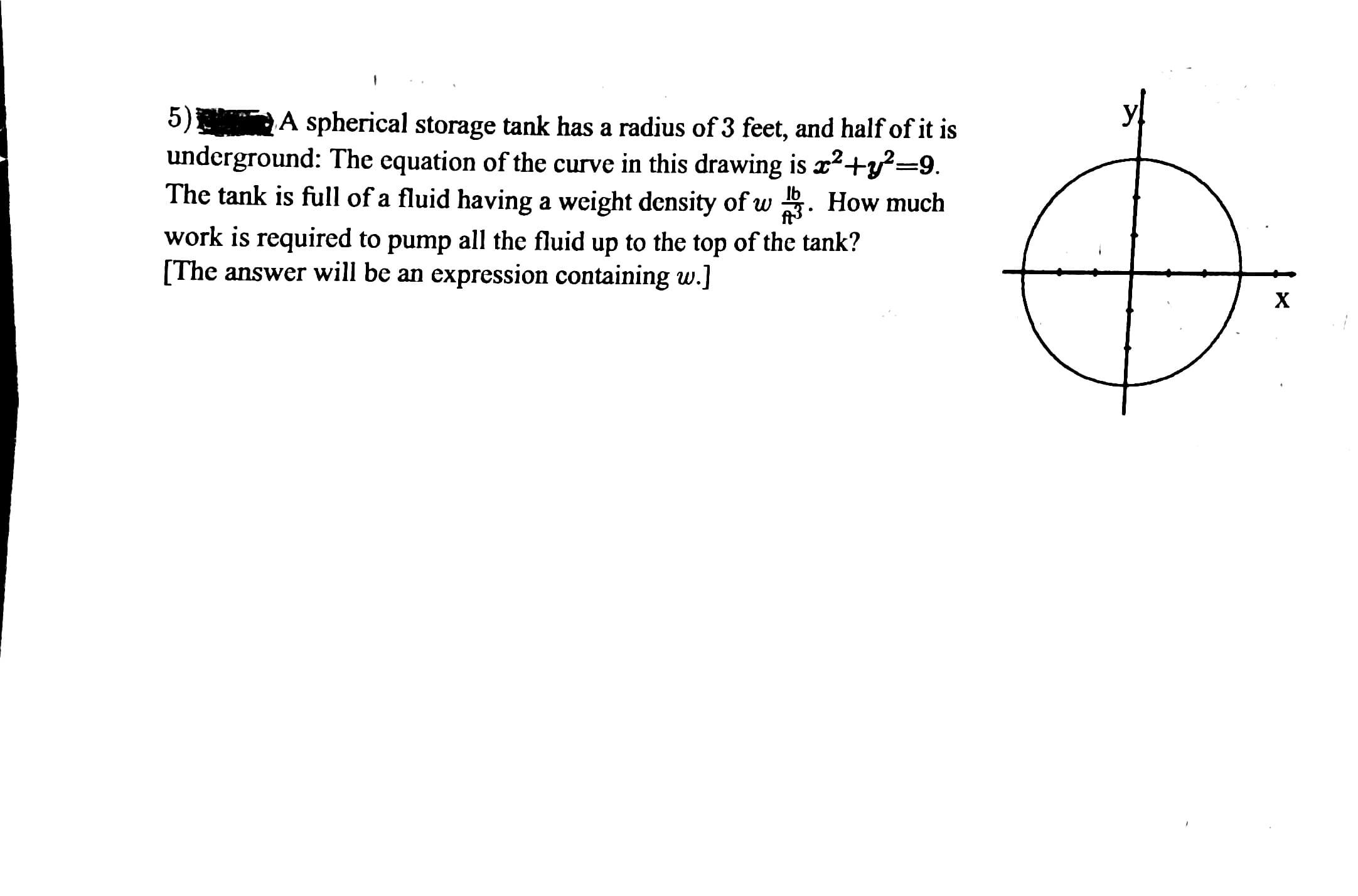 5) A spherical storage tank has a radius of 3 feet, and half of it is
underground: The equation of the curve in this drawing is x2+y²=9.
The tank is full of a fluid having a weight density of w . How much
Ib
work is required to pump all the fluid up to the top of the tank?
[The answer will be an expression containing w.]
