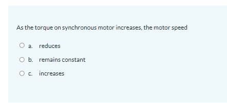 As the torque on synchronous motor increases, the motor speed
O a. reduces
O b. remains constant
O. increases
