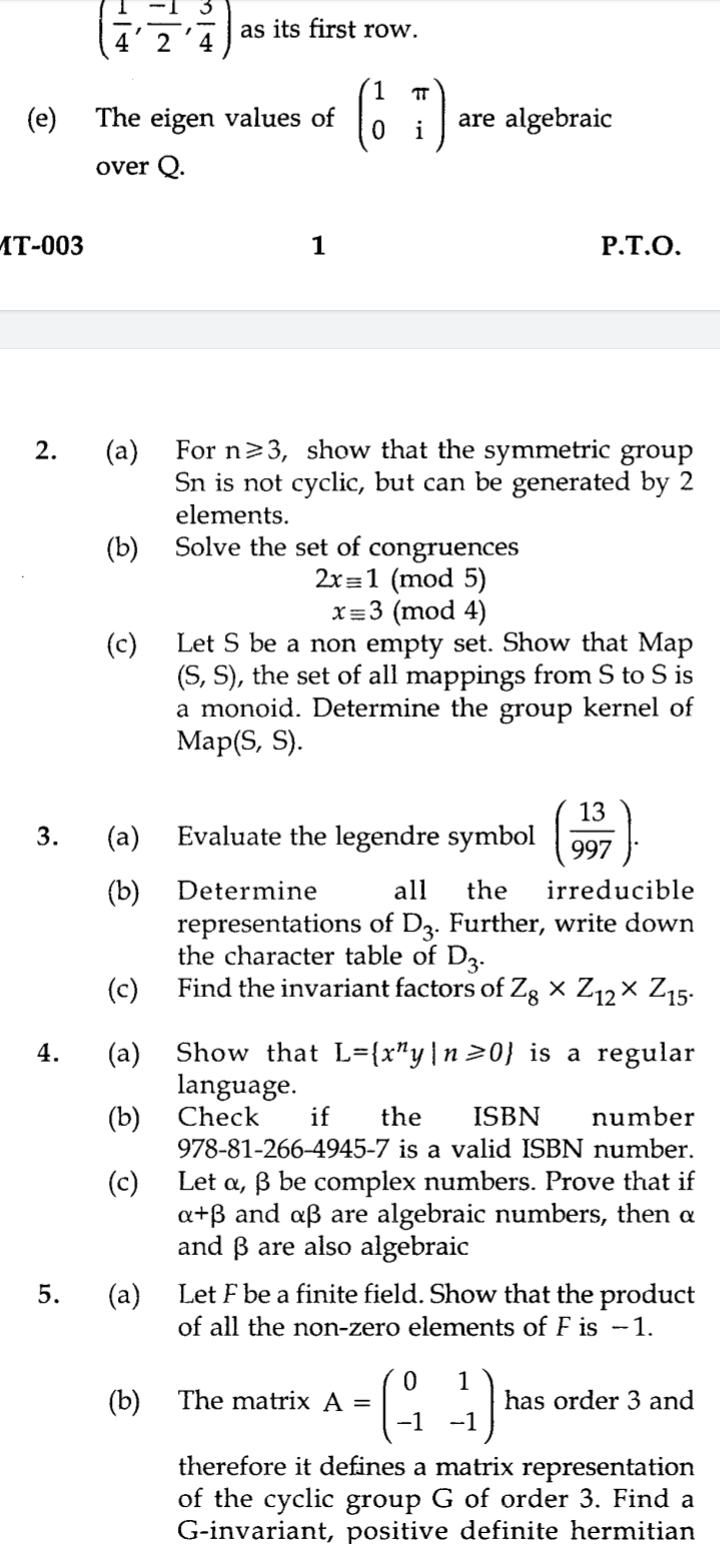 as its first row.
4
6 ) are algebraic
TT
(e)
The eigen values of
over Q.
ИТ-003
1
Р.Т.О.
For n>3, show that the symmetric group
(a)
Sn is not cyclic, but can be generated by 2
elements.
(b)
Solve the set of congruences
2x=1 (mod 5)
x=3 (mod 4)
Let S be a non empty set. Show that Map
(S, S), the set of all mappings from S to S is
a monoid. Determine the group kernel of
Map(S, S).
(c)
13
(a)
Evaluate the
legendre symbol
997
irreducible
(b)
representations of D3. Further, write down
the character table of D3.
Find the invariant factors of Z8 × Z12× Z15.
Determine
all
the
(c)
Show that L={x"y|n>0} is a regular
(a)
language.
Check
4.
(b)
978-81-266-4945-7 is a valid ISBN number.
if
the
ISBN
number
Let a, ß be complex numbers. Prove that if
a+ß and aß are algebraic numbers, then a
and B are also algebraic
(c)
5.
(a)
Let F be a finite field. Show that the product
of all the non-zero elements of F is --1.
1
has order 3 and
-1
(b)
The matrix A =
therefore it defines a matrix representation
of the cyclic group G of order 3. Find a
G-invariant, positive definite hermitian
2.
3.
