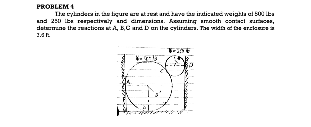 PROBLEM 4
The cylinders in the figure are at rest and have the indicated weights of 500 lbs
and 250 lbs respectively and dimensions. Assuming smooth contact surfaces,
determine the reactions at A, B,C and D on the cylinders. The width of the enclosure is
7.6 ft.
W = 500/b
W = 25016
K
ID