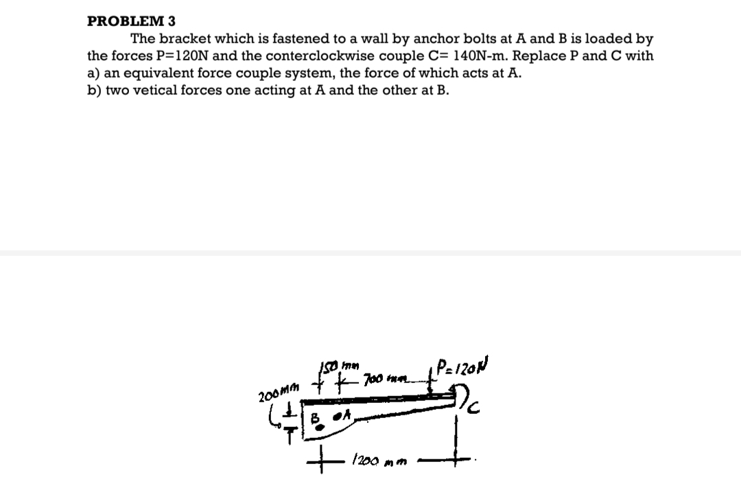 PROBLEM 3
The bracket which is fastened to a wall by anchor bolts at A and B is loaded by
the forces P=120N and the conterclockwise couple C= 140N-m. Replace P and C with
a) an equivalent force couple system, the force of which acts at A.
b) two vetical forces one acting at A and the other at B.
200mm
150 mm
700 mm
40
B. A.
1200 mm
P=120N