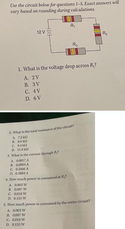 Use the circuit below for questions 1-5. Exact answers will
vary based on rounding during calculations.
12 V-
R₁₁
R3
1. What is the voltage drop across R₁?
A. 2 V
B. 3V
C. 4 V
D. 6 V
2. What is the total resistance of the circuit?
A.
7.2 k2
B.
8.6 k
C.
9.4 k
D. 11.5 k
3. What is the current through R₂?
A. 0.0017 A
B. 0.0084 A
C. 0.1666 A
D. 0.5884 A
4. How much power is consumed at R₂?
A. 0.003 W
B. 0.007 W
C. 0.018 W
D. 0.155 W
5. How much power is consumed by the entire circuit?
A. 0.003 W
B. 0.007 W
C. 0.018 W
D. 0.155 W
R₂