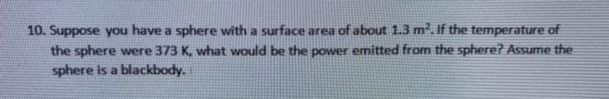 10. Suppose you have a sphere with a surface area of about 1.3 m². If the temperature of
the sphere were 373 K, what would be the power emitted from the sphere? Assume the
sphere is a blackbody.