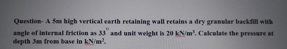 Question- A 5m high vertical earth retaining wall retains a dry granular backfill with
O
angle of internal friction as 33 and unit weight is 20 kN/m³. Calculate the pressure at
depth 3m from base in kN/m².
www