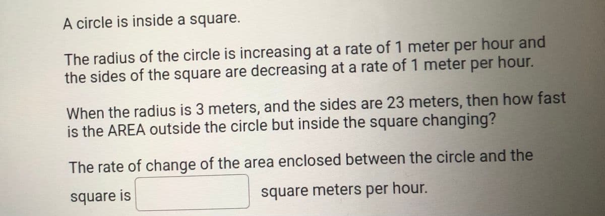 A circle is inside a square.
The radius of the circle is increasing at a rate of 1 meter per hour and
the sides of the square are decreasing at a rate of 1 meter per hour.
When the radius is 3 meters, and the sides are 23 meters, then how fast
is the AREA outside the circle but inside the square changing?
The rate of change of the area enclosed between the circle and the
square is
square meters per hour.
