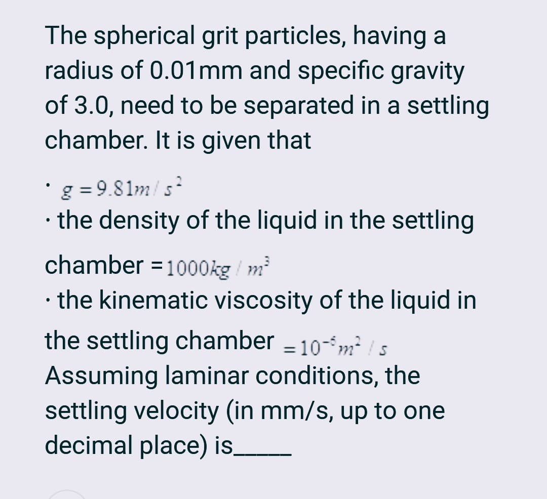 The spherical grit particles, having a
radius of 0.01 mm and specific gravity
of 3.0, need to be separated in a settling
chamber. It is given that
g=9.81m/s²
• the density of the liquid in the settling
●
chamber = 1000kg / m²
·
• the kinematic viscosity of the liquid in
the settling chamber = 10-6 m² / s
Assuming laminar conditions, the
settling velocity (in mm/s, up to one
decimal place) is____