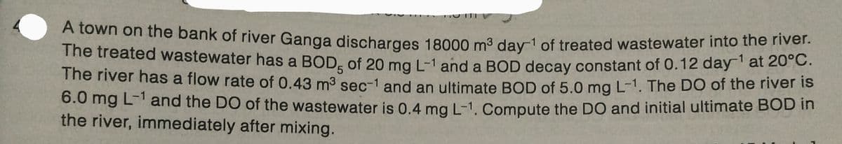 A town on the bank of river Ganga discharges 18000 m³ day 1 of treated wastewater into the river.
The treated wastewater has a BOD; of 20 mg L-1 and a BOD decay constant of 0.12 day-¹ at 20°C.
The river has a flow rate of 0.43 m³ sec-1 and an ultimate BOD of 5.0 mg L-1. The DO of the river is
6.0 mg L-1 and the DO of the wastewater is 0.4 mg L-1. Compute the DO and initial ultimate BOD in
the river, immediately after mixing.