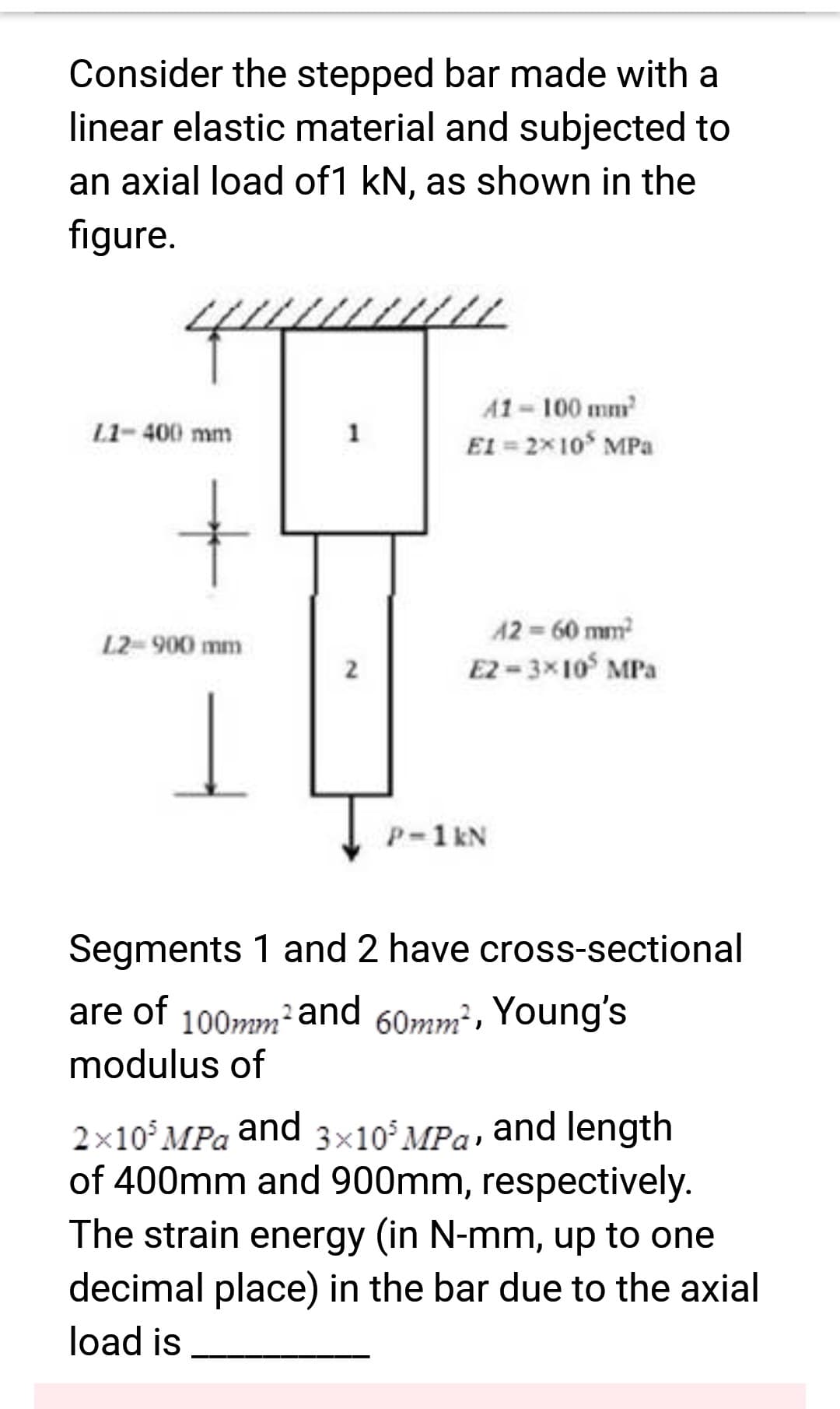 Consider the stepped bar made with a
linear elastic material and subjected to
an axial load of1 kN, as shown in the
figure.
L1-400 mm
+
L2- 900 mm
1
2
41-100 mm²
EI = 2x10³ MPa
42 = 60 mm²
E2-3x105 MPa
P-1 kN
Segments 1 and 2 have cross-sectional
are of
100mm² and 60mm², Young's
modulus of
2×10³ MPa and 3×10 MPa, and length
of 400mm and 900mm, respectively.
The strain energy (in N-mm, up to one
decimal place) in the bar due to the axial
load is