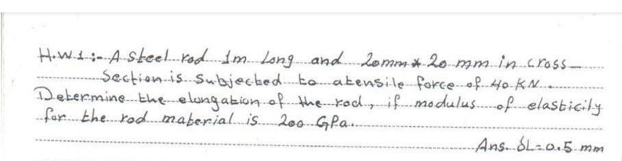 H.W.1:-A-Steel..rod..im.Long..and.2omm*20 mmin.cross-
Section.is..subjecked..to atensile forceof.Ho-KN..
Determine. theelungakion of. the rodifmodulus.of.elasticily
for. the. rod.maberial.is. 200.-GPa..
----
Ans.SL=0.5 mm
