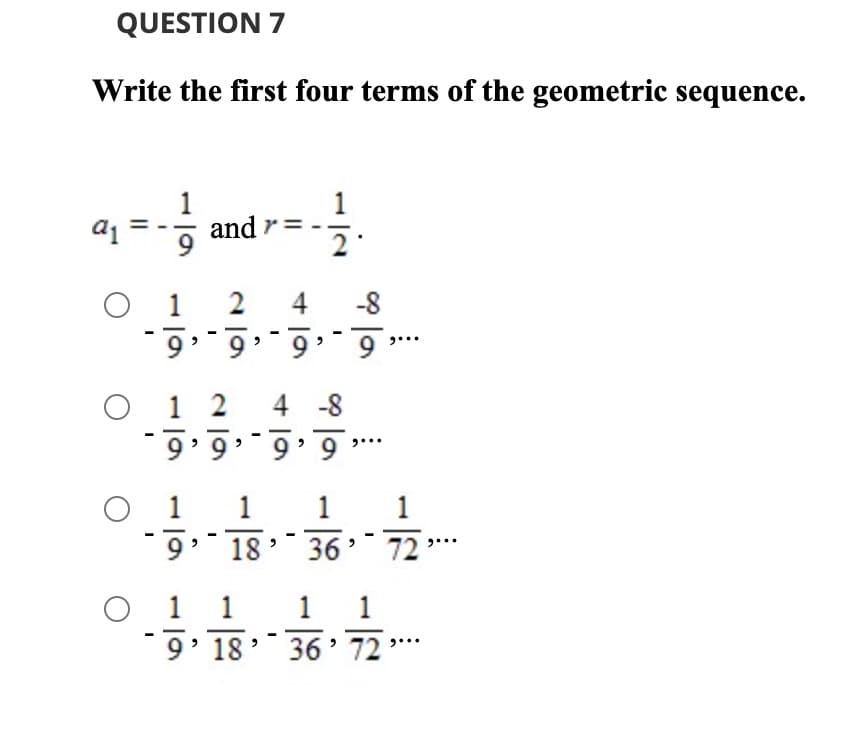 QUESTION 7
Write the first four terms of the geometric sequence.
and r
1
2 4
-8
6 - -6 . ·6 . · 6 .
O 1 2
4 -8
.- 6 · 6 . · 6 « 6 -
1 1
...
1
9
18 :
36 72
O 1 1
9' 18
1 1
36' 72 "
*
