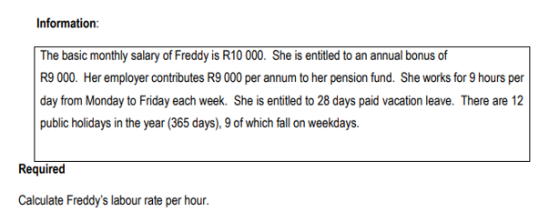 Information:
The basic monthly salary of Freddy is R10 000. She is entitled to an annual bonus of
R9 000. Her employer contributes R9 000 per annum to her pension fund. She works for 9 hours per
day from Monday to Friday each week. She is entitled to 28 days paid vacation leave. There are 12
public holidays in the year (365 days), 9 of which fall on weekdays.
Required
Calculate Freddy's labour rate per hour.