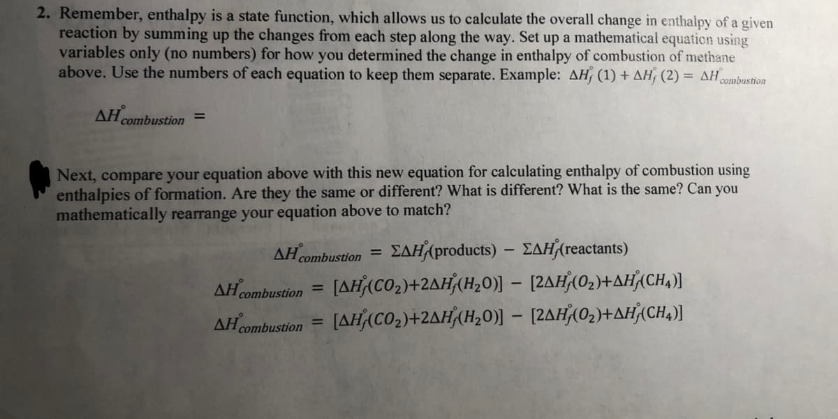 2. Remember, enthalpy is a state function, which allows us to calculate the overall change in enthalpy of a given
reaction by summing up the changes from each step along the way. Set up a mathematical equation using
variables only (no numbers) for how you determined the change in enthalpy of combustion of methane
above. Use the numbers of each equation to keep them separate. Example: AH (1) + AH, (2) = AH
combustion
ΔΗ
combustion
%3D
Next, compare your equation above with this new equation for calculating enthalpy of combustion using
enthalpies of formation. Are they the same or different? What is different? What is the same? Can you
mathematically rearrange your equation above to match?
AH combustion
ΣΔΗ/products)-ΣΔΗ/reactant3)
%3D
AH combustion
[AHACO2)+2AH(H20)] – [2AH(02)+AH(CH,))
%3D
AHcombustion = [AH(CO2)+2AH(H,0)] – [2AH(02)+AH¾CH,)]
%3D
