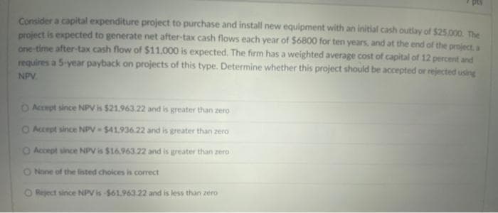 Consider a capital expenditure project to purchase and install new equipment with an initial cash outlay of $25,000. The
project is expected to generate net after-tax cash flows each year of $6800 for ten years, and at the end of the project, a
one-time after-tax cash flow of $11,000 is expected. The firm has a weighted average cost of capital of 12 percent and
requires a 5-year payback on projects of this type. Determine whether this project should be accepted or rejected using
NPV.
O Accept since NPV is $21.963.22 and is greater than zero
O Accept since NPV-$41.936.22 and is greater than zero
O Accept since NPV is $16.963.22 and is greater than zero
O None of the listed choices is correct
O Reject since NPV is -$61.963.22 and is less than zero