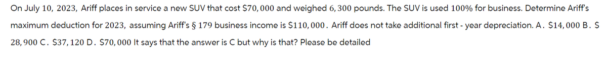 On July 10, 2023, Ariff places in service a new SUV that cost $70,000 and weighed 6,300 pounds. The SUV is used 100% for business. Determine Ariff's
maximum deduction for 2023, assuming Ariff's § 179 business income is $110,000. Ariff does not take additional first-year depreciation. A. $14,000 B. $
28,900 C. $37, 120 D. $70,000 It says that the answer is C but why is that? Please be detailed