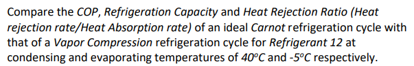 Compare the COP, Refrigeration Capacity and Heat Rejection Ratio (Heat
rejection rate/Heat Absorption rate) of an ideal Carnot refrigeration cycle with
that of a Vapor Compression refrigeration cycle for Refrigerant 12 at
condensing and evaporating temperatures of 40°C and -5°C respectively.