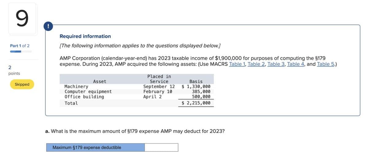 9
!
Part 1 of 2
2
points
Required information
[The following information applies to the questions displayed below]
AMP Corporation (calendar-year-end) has 2023 taxable income of $1,900,000 for purposes of computing the §179
expense. During 2023, AMP acquired the following assets: (Use MACRS Table 1, Table 2, Table 3, Table 4, and Table 5.)
Placed in
Skipped
Machinery
Asset
Service
Basis
September 12 $ 1,330,000
Computer equipment
Office building
February 10
385,000
April 2
500,000
Total
$ 2,215,000
a. What is the maximum amount of §179 expense AMP may deduct for 2023?
Maximum §179 expense deductible