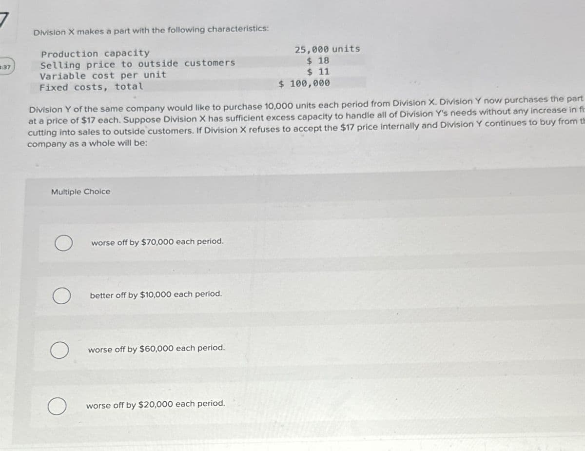 Division X makes a part with the following characteristics:
Production capacity
25,000 units
$ 18
:37
Selling price to outside customers.
Variable cost per unit
Fixed costs, total
$ 11
$ 100,000
Division Y of the same company would like to purchase 10,000 units each period from Division X. Division Y now purchases the part
at a price of $17 each. Suppose Division X has sufficient excess capacity to handle all of Division Y's needs without any increase in fi:
cutting into sales to outside customers. If Division X refuses to accept the $17 price internally and Division Y continues to buy from th
company as a whole will be:
Multiple Choice
О
worse off by $70,000 each period.
О
better off by $10,000 each period.
О
worse off by $60,000 each period.
О
worse off by $20,000 each period.