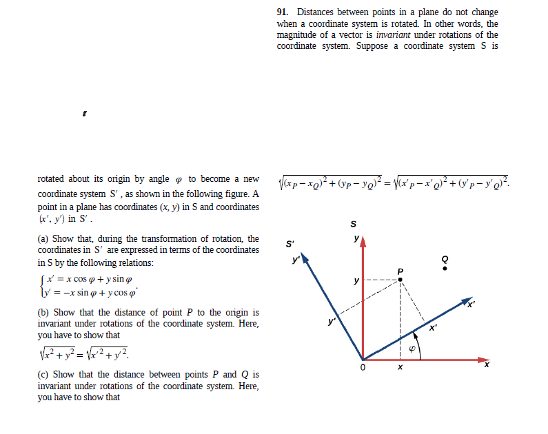 91. Distances between points in a plane do not change
when a coordinate system is rotated. In other words, the
magnitude of a vector is invariant under rotations of the
coordinate system. Suppose a coordinate system S is
rotated about its origin by angle o to become a new
yxp- xo)² + (Yp- y@² = Vcx°p – x'q}² + (v'p- y' q}².
coordinate system S' , as shown in the following figure. A
point in a plane has coordinates (x, y) in S and coordinates
(*, у) in S'.
S
(a) Show that, during the transformation of rotation, the
coordinates in S' are expressed in terms of the coordinates
in S by the following relations:
S'
Sx =x cos o + y sin o
ly = -x sin o + ycos q'
(b) Show that the distance of point P to the origin is
invariant under rotations of the coordinate system. Here,
you have to show that
? + y² = \&°² + y?.
(c) Show that the distance between points P and Q is
invariant under rotations of the coordinate system. Here,
you have to show that
