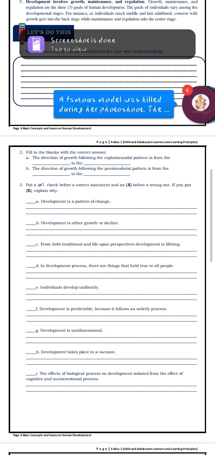 5. Development involves growth, maintenance, and regulation. Growth, maintenance, and
regulation are the three (3) goals of human development. The goals of individuals vary among the
developmental stages. For instance, as individuals reach middle and late adulthood, concern with
growth gets into the back stage while maintenance and regulation take the center stage.
LET'S DO THIS
Screenshot is done
neatia Poto vie Welopment (in your own understanding).
mear
aev
A famous model was killed
durin g her photoshoot. The ...
Page 3-Basic Concepts and Issues on Human Development
Page|4-Educ 1 (Child and Adolescent Learners and Learning Principles)
2. Fill in the blanks with the correct answer.
а.
The direction of growth following the cephalocaudal pattern is from the
to the
b. The direction of growth following the proximodistal pattern is from the
to the
3. Put a (v) check before a correct statement and an (X) before a wrong one. If you put
(X), explain why.
La. Development is a pattern of change.
b. Development is either growth or decline.
_c. From both traditional and life-span perspectives development is lifelong.
d. In development process, there are things that hold true to all people.
e. Individuals develop uniformly.
f. Development is predictable, because it follows an orderly process.
g. Development is unidimensional.
h. Development takes place in a vacuum.
i. The effects of biological process on development isolated from the effect of
cognitive and socioemotional process.
Page 4-Basic Concepts and Issues on Human Development
Page| 5-Educ 1 (Child and Adolescent Learners and Learning Principles)
