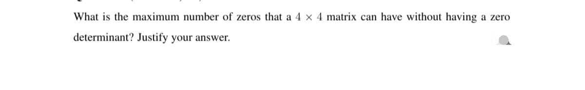 What is the maximum number of zeros that a 4 × 4 matrix can have without having a zero
determinant? Justify your answer.
