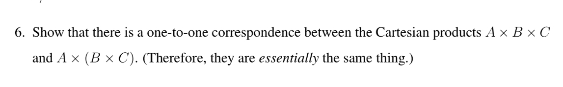 6. Show that there is a one-to-one correspondence between the Cartesian products A x B × C
and A x (B × C). (Therefore, they are essentially the same thing.)
