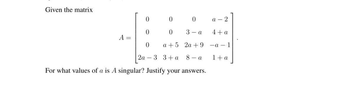 Given the matrix
0 0
а — 2
3 — а
4+a
а +5 2а + 9
—а — 1
2а —
3 3+ a
8 - a
1+a
For what values of a is A singular? Justify your answers.
